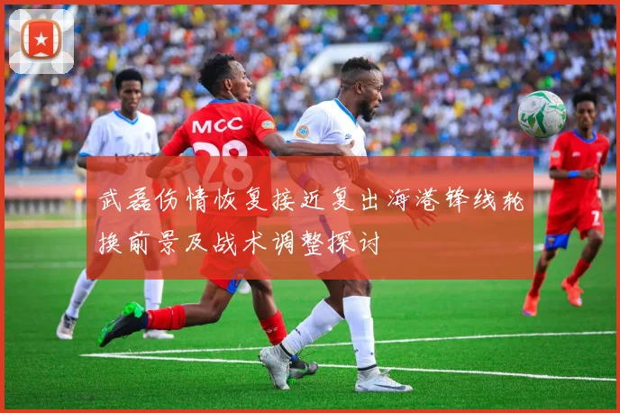 武磊伤情恢复接近复出海港锋线轮换前景及战术调整探讨