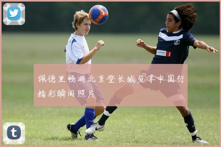 佩德里畅游北京登长城分享中国行精彩瞬间照片