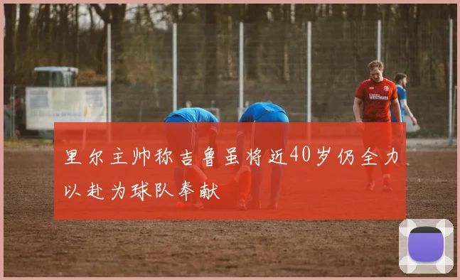 里尔主帅称吉鲁虽将近40岁仍全力以赴为球队奉献