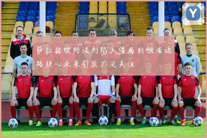 萨拉赫续约谈判陷入僵局利物浦边路核心未来引发广泛关注