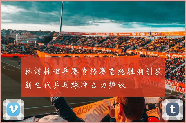 林诗栋世乒赛资格赛首轮胜利引发新生代乒乓球冲击力热议