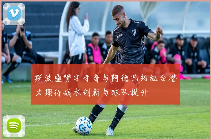 斯波盛赞字母哥与阿德巴约组合潜力期待战术创新与球队提升