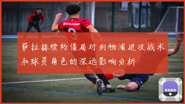 萨拉赫续约僵局对利物浦进攻战术和球员角色的深远影响分析