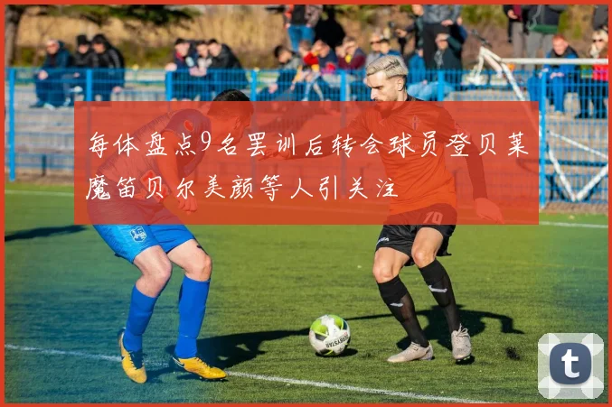每体盘点9名罢训后转会球员登贝莱魔笛贝尔美颜等人引关注