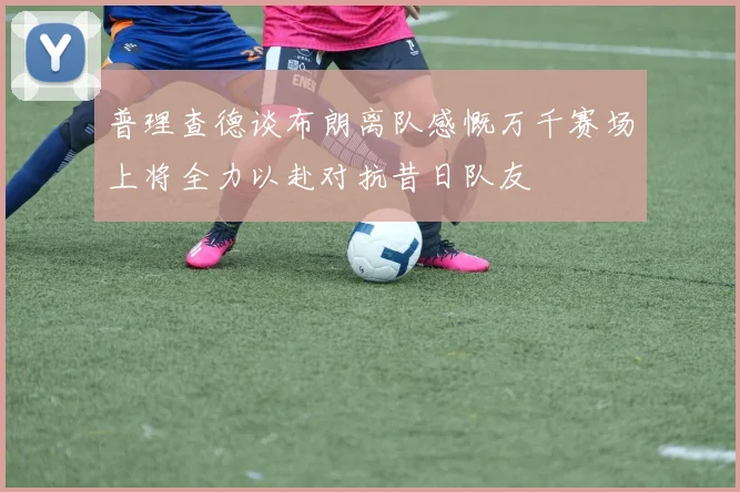 普理查德谈布朗离队感慨万千赛场上将全力以赴对抗昔日队友