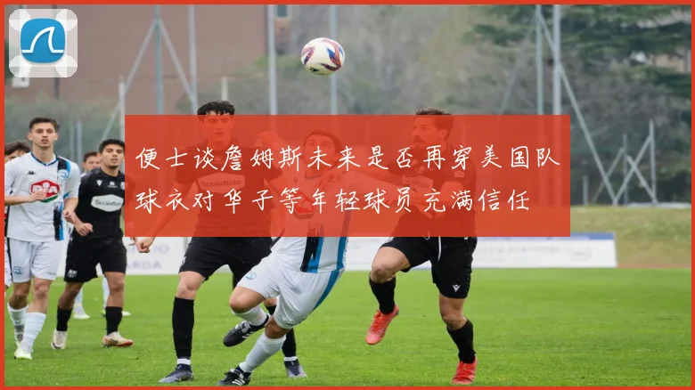 便士谈詹姆斯未来是否再穿美国队球衣对华子等年轻球员充满信任