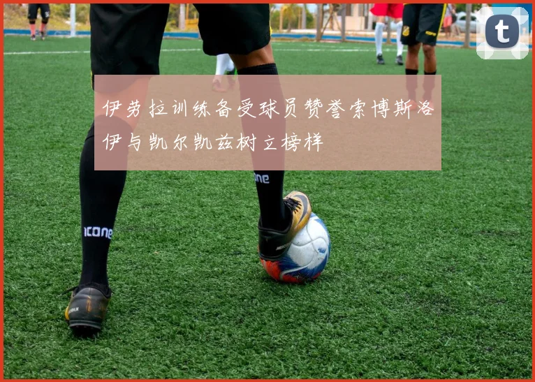 伊劳拉训练备受球员赞誉索博斯洛伊与凯尔凯兹树立榜样